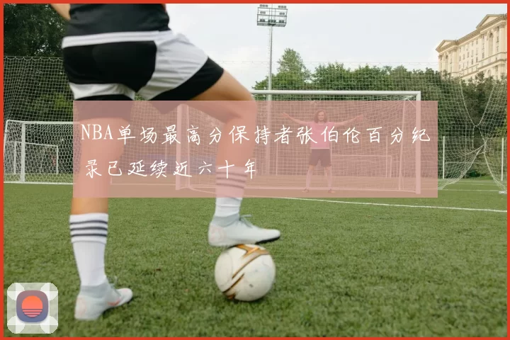 NBA单场最高分保持者张伯伦百分纪录已延续近六十年