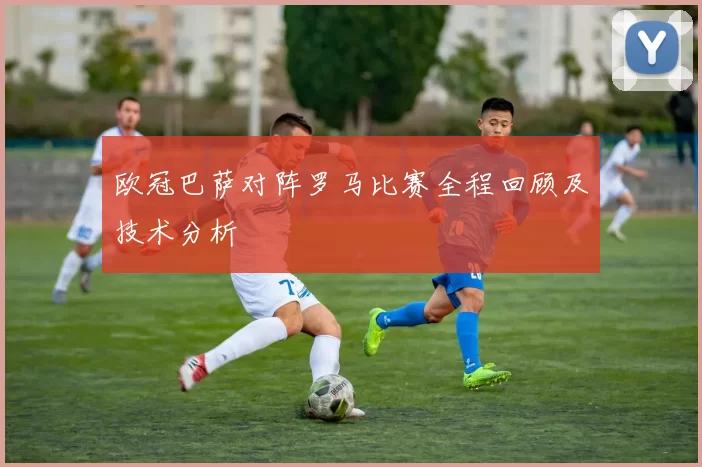 欧冠巴萨对阵罗马比赛全程回顾及技术分析