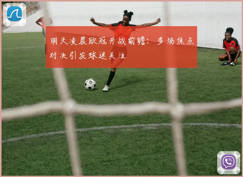 明天凌晨欧冠开战前瞻：多场焦点对决引发球迷关注