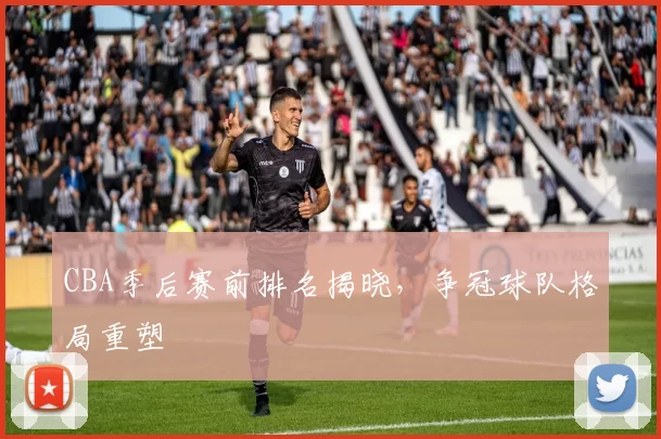 CBA季后赛前排名揭晓，争冠球队格局重塑