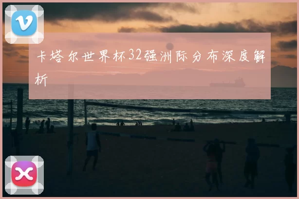卡塔尔世界杯32强洲际分布深度解析
