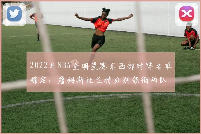 2022年NBA全明星赛东西部对阵名单确定,詹姆斯杜兰特分别领衔两队
