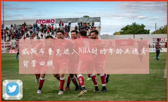 威斯布鲁克进入NBA时的年龄及选秀背景回顾
