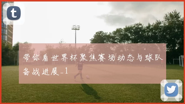 带你看世界杯聚焦赛场动态与球队备战进展_1