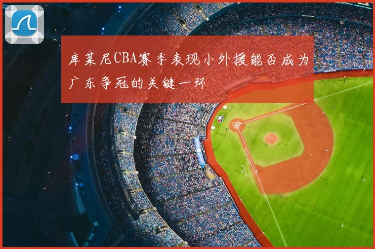 库莱尼CBA赛季表现小外援能否成为广东争冠的关键一环
