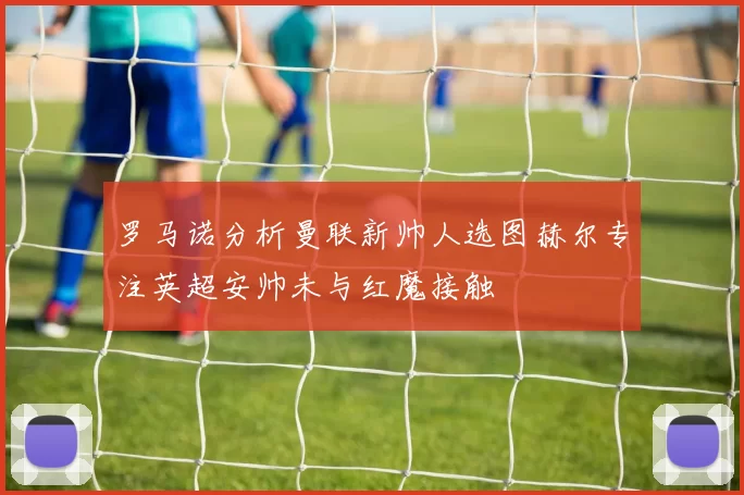 罗马诺分析曼联新帅人选图赫尔专注英超安帅未与红魔接触