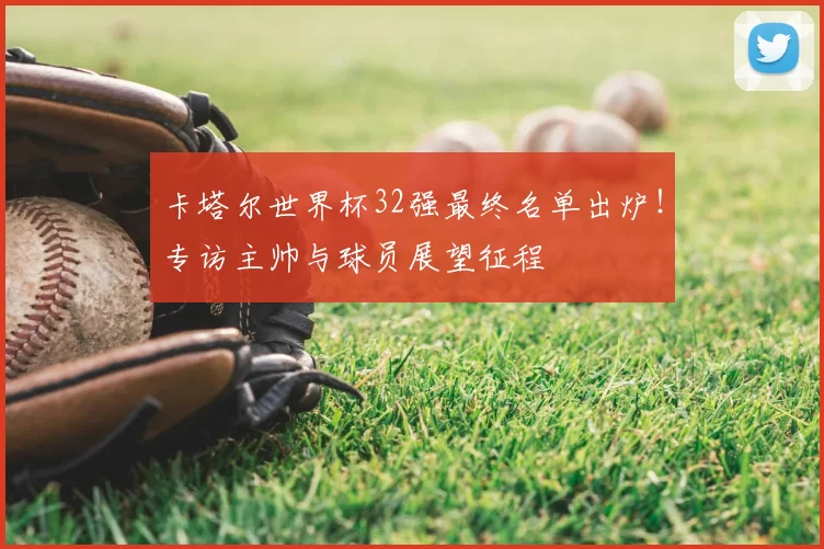 卡塔尔世界杯32强最终名单出炉！专访主帅与球员展望征程