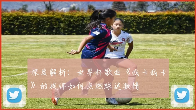 深度解析:世界杯歌曲《我卡我卡》的旋律如何点燃球迷激情