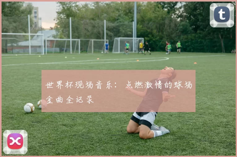 世界杯现场音乐：点燃激情的球场金曲全记录