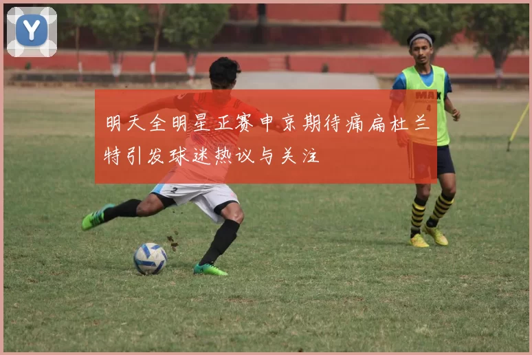 明天全明星正赛申京期待痛扁杜兰特引发球迷热议与关注