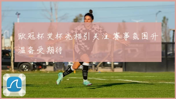 欧冠杯奖杯亮相引关注 赛事氛围升温备受期待