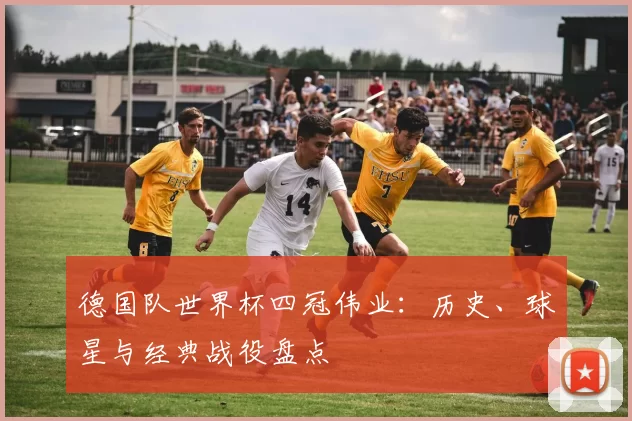德国队世界杯四冠伟业:历史、球星与经典战役盘点