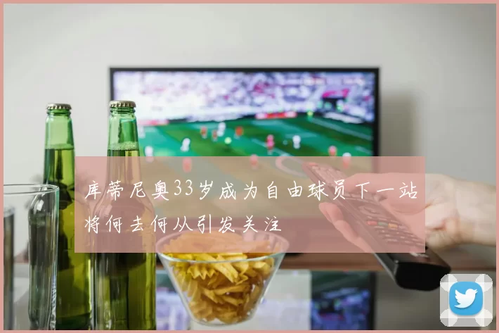 库蒂尼奥33岁成为自由球员下一站将何去何从引发关注