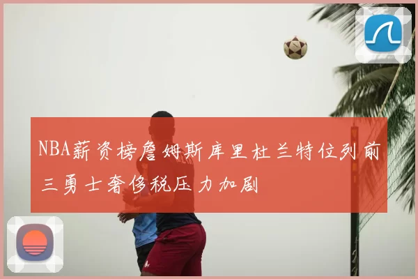 NBA薪资榜詹姆斯库里杜兰特位列前三勇士奢侈税压力加剧