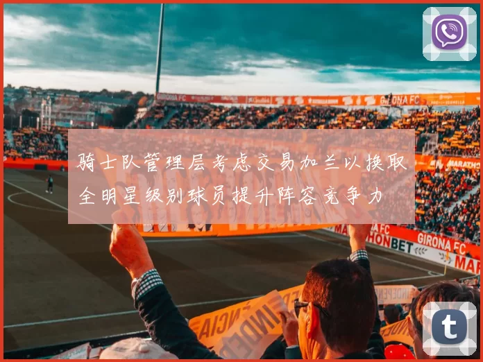 骑士队管理层考虑交易加兰以换取全明星级别球员提升阵容竞争力