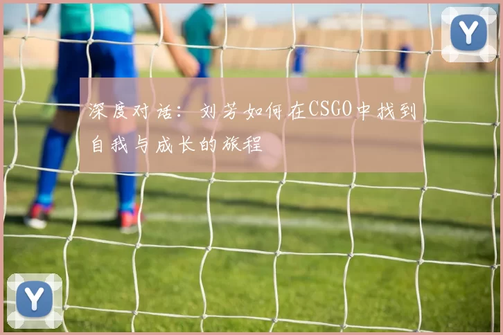 深度对话:刘芳如何在CSGO中找到自我与成长的旅程