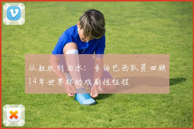 从狂欢到泪水:专访巴西队员回顾14年世界杯的戏剧性征程