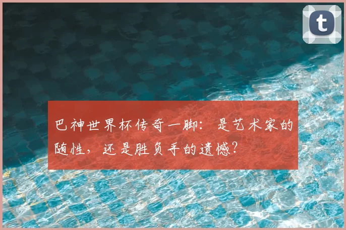 巴神世界杯传奇一脚:是艺术家的随性,还是胜负手的遗憾?