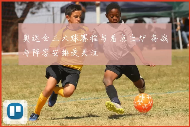 奥运会三大球赛程与看点出炉 备战与阵容安排受关注