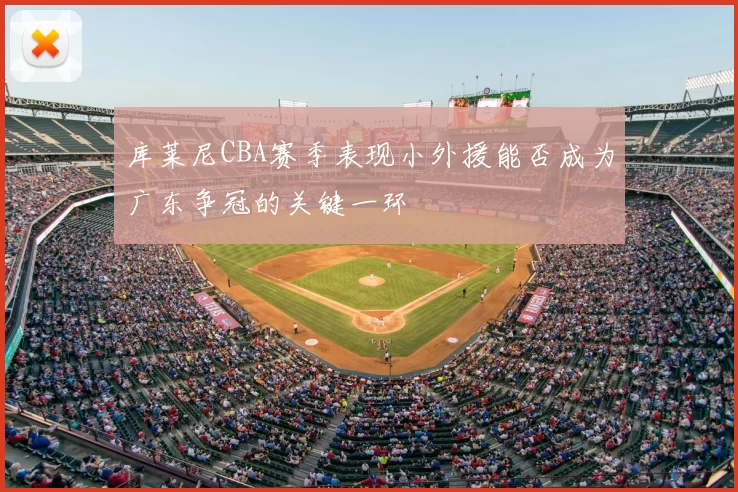 库莱尼CBA赛季表现小外援能否成为广东争冠的关键一环