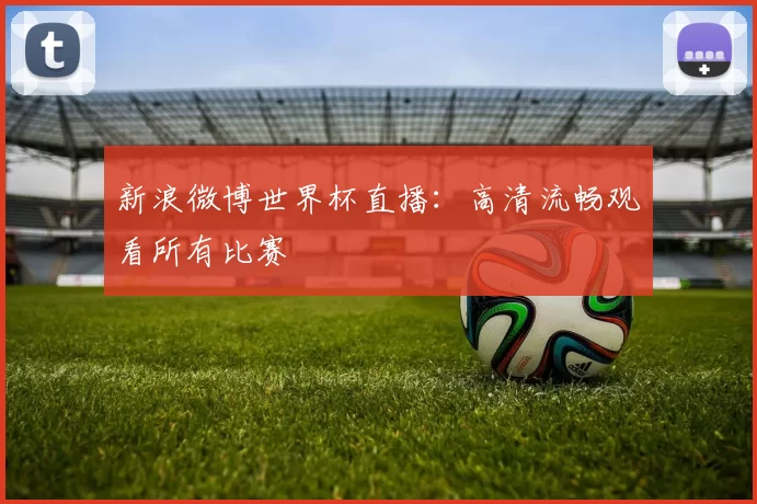 新浪微博世界杯直播:高清流畅观看所有比赛