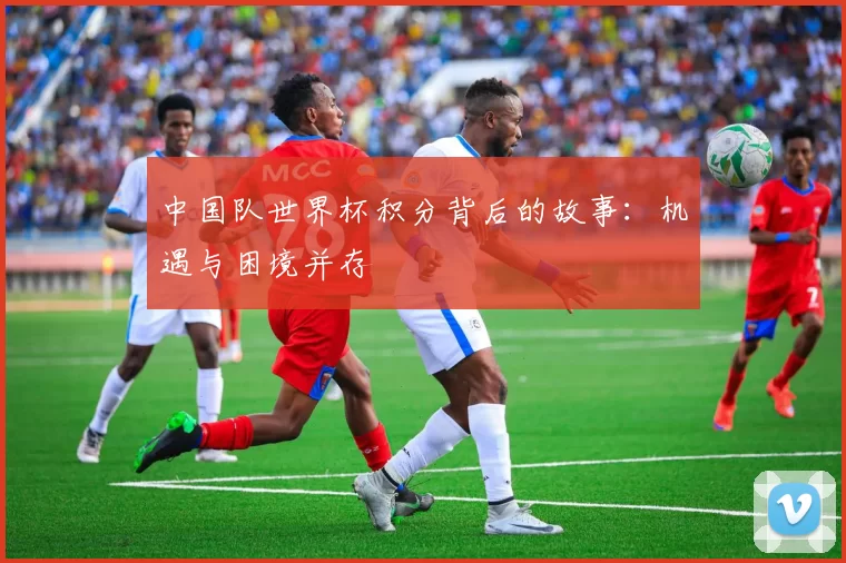 中国队世界杯积分背后的故事:机遇与困境并存