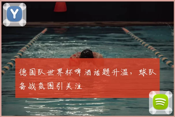 德国队世界杯啤酒话题升温,球队备战氛围引关注