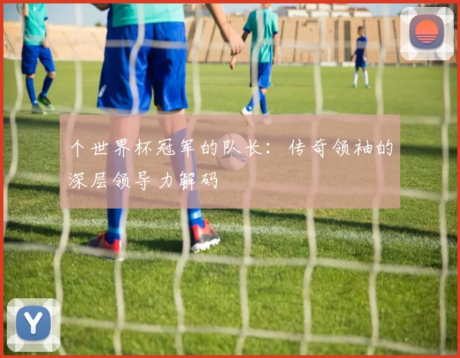 个世界杯冠军的队长:传奇领袖的深层领导力解码