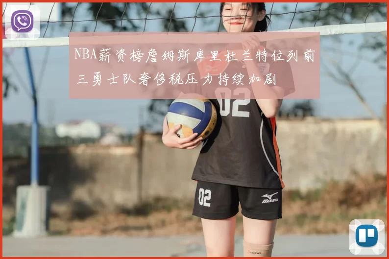 NBA薪资榜詹姆斯库里杜兰特位列前三勇士队奢侈税压力持续加剧