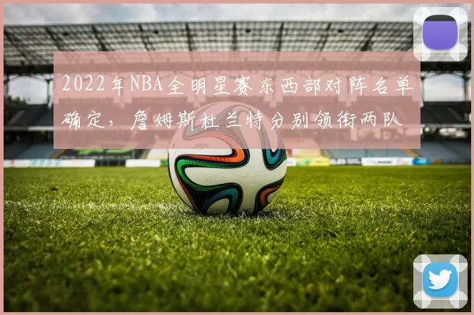 2022年NBA全明星赛东西部对阵名单确定，詹姆斯杜兰特分别领衔两队