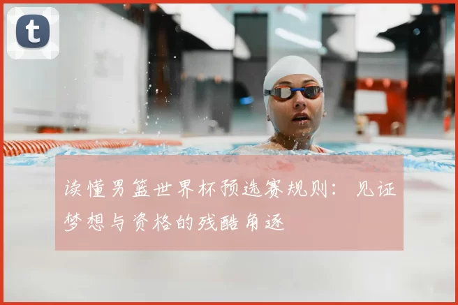 读懂男篮世界杯预选赛规则:见证梦想与资格的残酷角逐