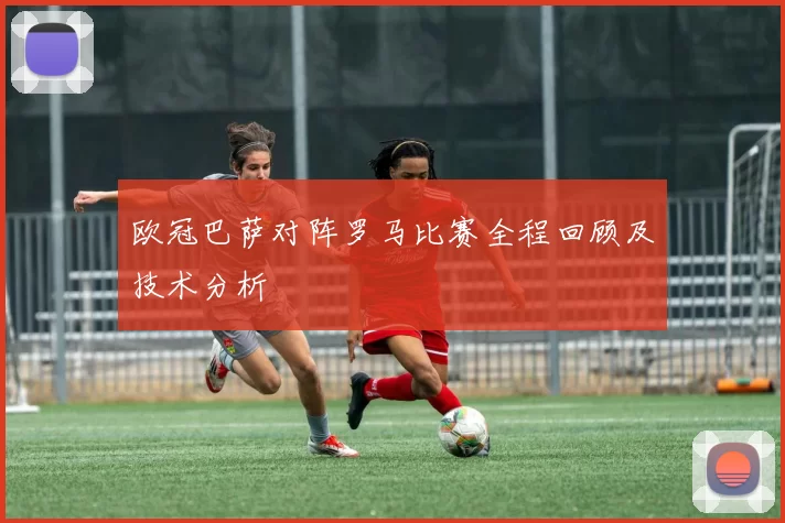 欧冠巴萨对阵罗马比赛全程回顾及技术分析