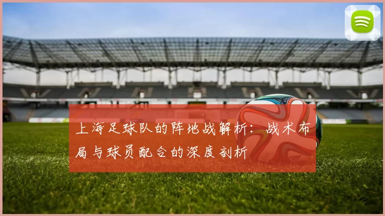 上海足球队的阵地战解析：战术布局与球员配合的深度剖析