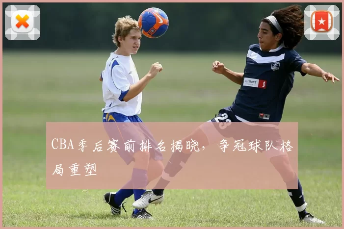 CBA季后赛前排名揭晓，争冠球队格局重塑