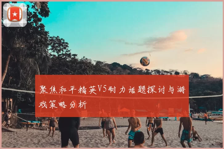 聚焦和平精英V5耐力话题探讨与游戏策略分析