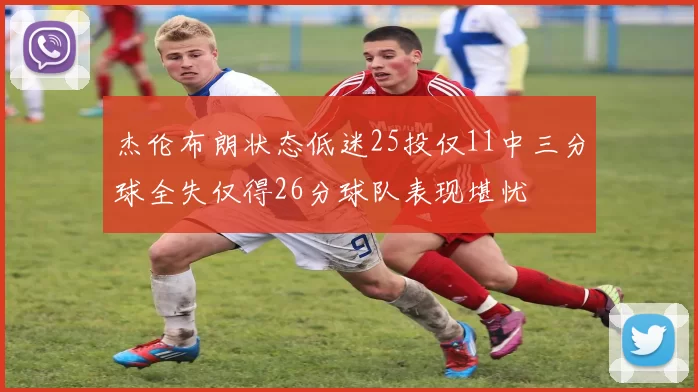 杰伦布朗状态低迷25投仅11中三分球全失仅得26分球队表现堪忧
