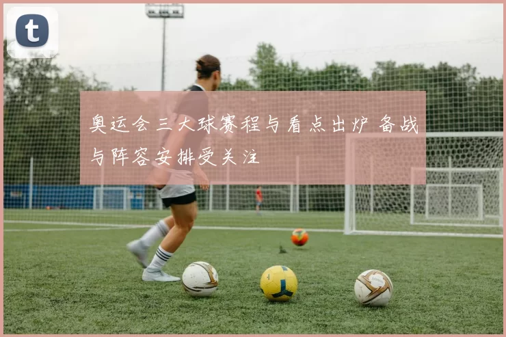 奥运会三大球赛程与看点出炉 备战与阵容安排受关注