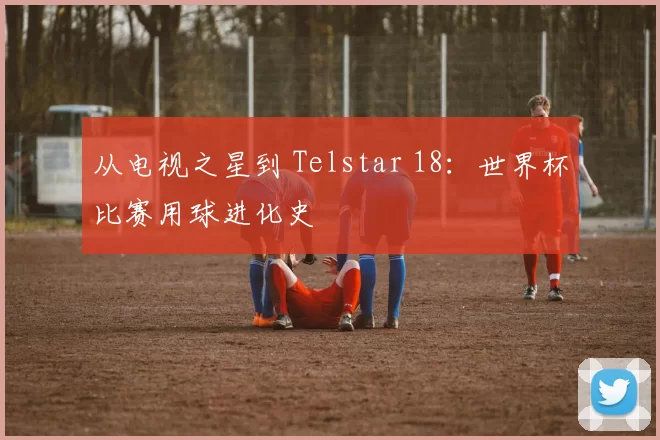 从电视之星到 Telstar 18：世界杯比赛用球进化史