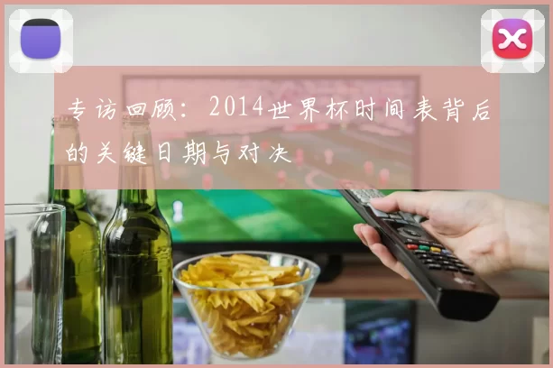 专访回顾:2014世界杯时间表背后的关键日期与对决